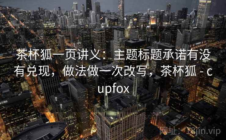 茶杯狐一页讲义:主题标题承诺有没有兑现,做法做一次改写,茶杯狐 - cupfox 茶杯狐一页讲义:主题标题承诺有没有兑现,做法做一次改写,茶杯狐 - cupfox