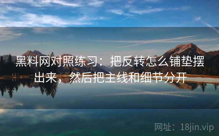 黑料网对照练习：把反转怎么铺垫摆出来，然后把主线和细节分开