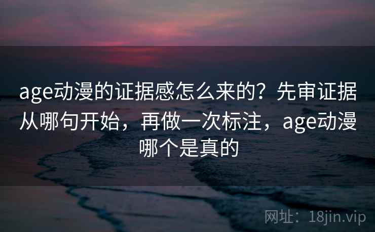 age动漫的证据感怎么来的？先审证据从哪句开始，再做一次标注，age动漫哪个是真的