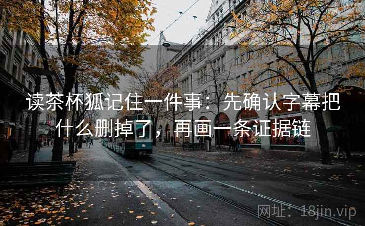 读茶杯狐记住一件事:先确认字幕把什么删掉了,再画一条证据链 读茶杯狐记住一件事:先确认字幕把什么删掉了,再画一条证据链
