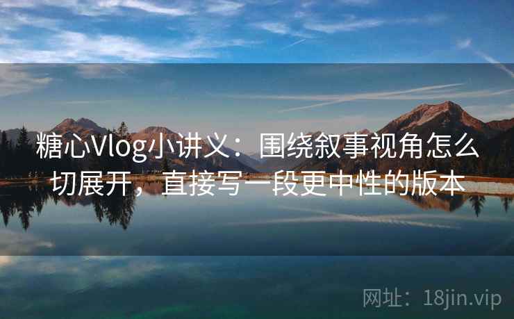 糖心Vlog小讲义:围绕叙事视角怎么切展开,直接写一段更中性的版本 糖心Vlog小讲义:围绕叙事视角怎么切展开,直接写一段更中性的版本