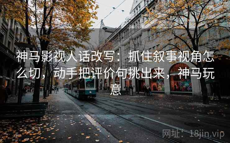 神马影视人话改写:抓住叙事视角怎么切,动手把评价句挑出来,神马玩意 神马影视人话改写:抓住叙事视角怎么切,动手把评价句挑出来,神马玩意