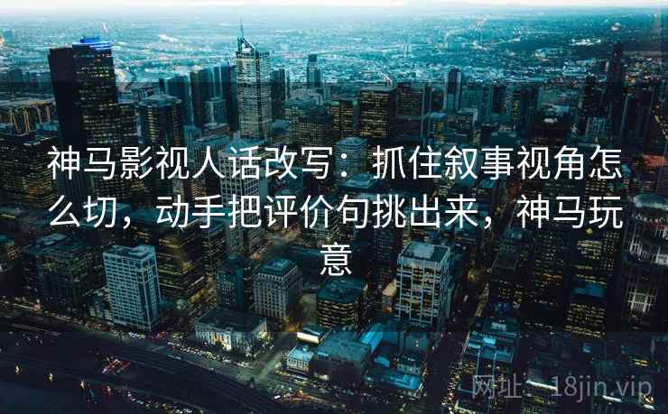神马影视人话改写:抓住叙事视角怎么切,动手把评价句挑出来,神马玩意 神马影视人话改写:抓住叙事视角怎么切,动手把评价句挑出来,神马玩意