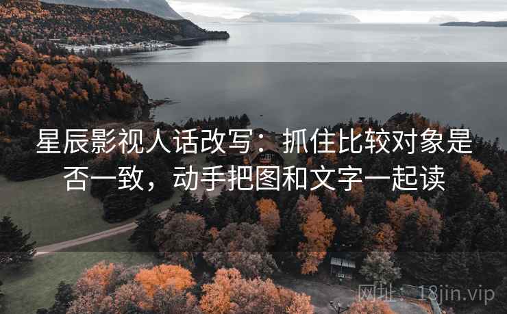 星辰影视人话改写：抓住比较对象是否一致，动手把图和文字一起读