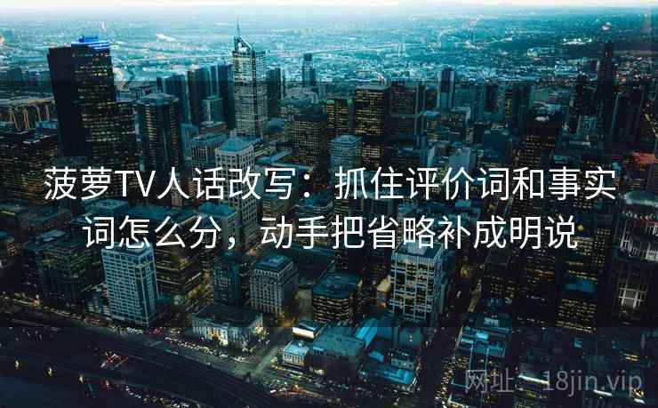 菠萝TV人话改写：抓住评价词和事实词怎么分，动手把省略补成明说