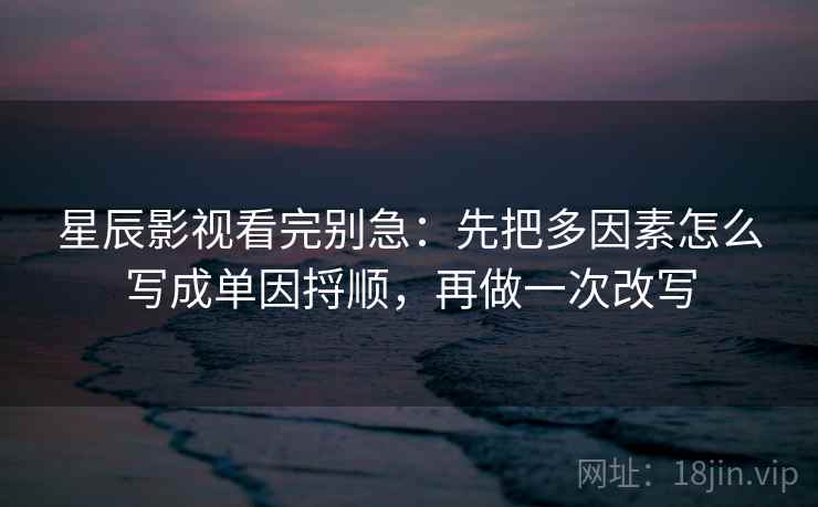 星辰影视看完别急：先把多因素怎么写成单因捋顺，再做一次改写