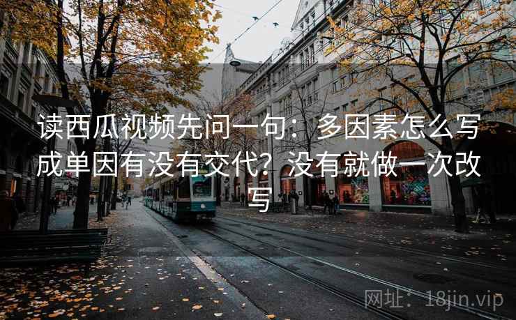 读西瓜视频先问一句：多因素怎么写成单因有没有交代？没有就做一次改写